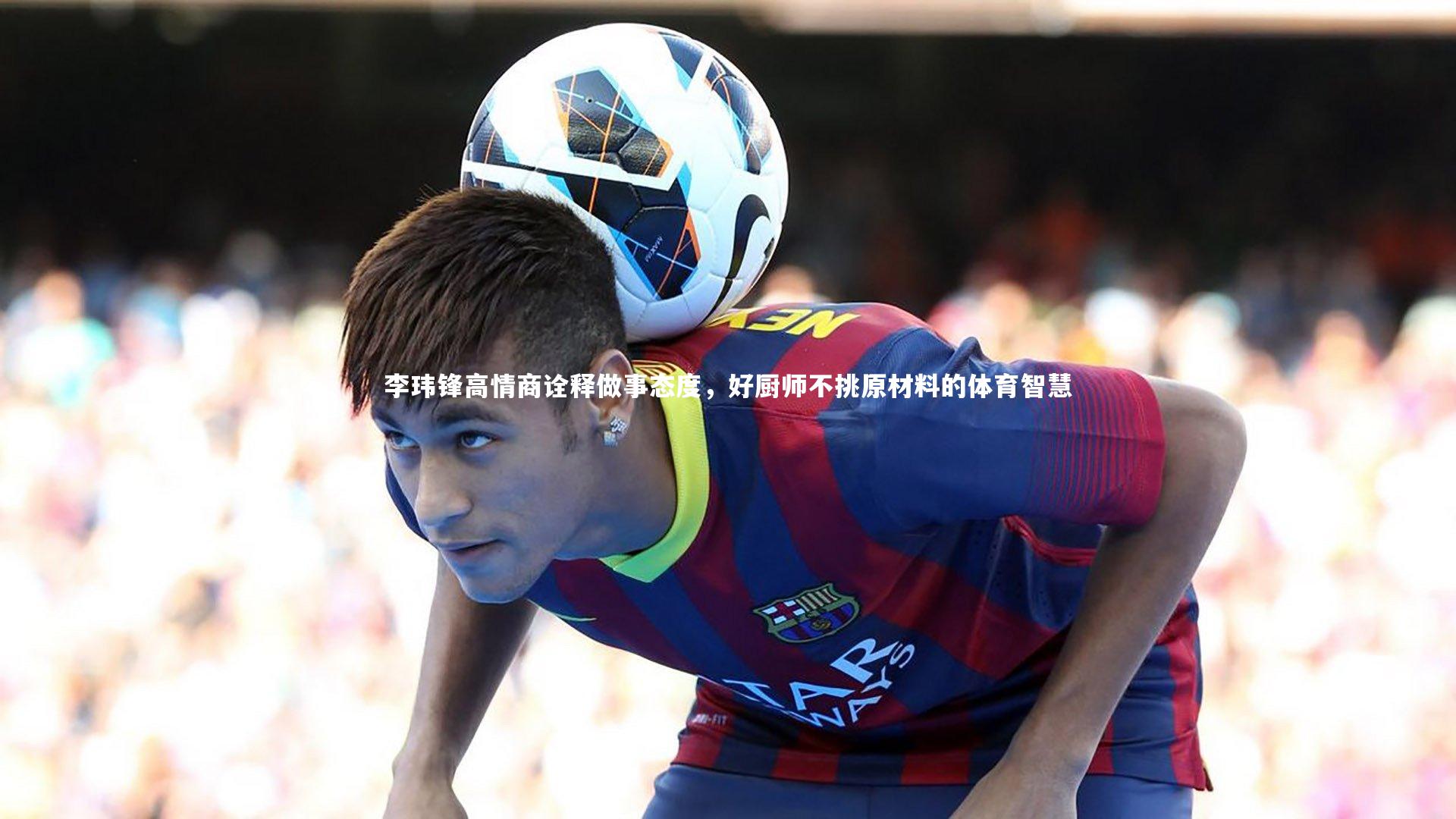 李玮锋高情商诠释做事态度，好厨师不挑原材料的体育智慧